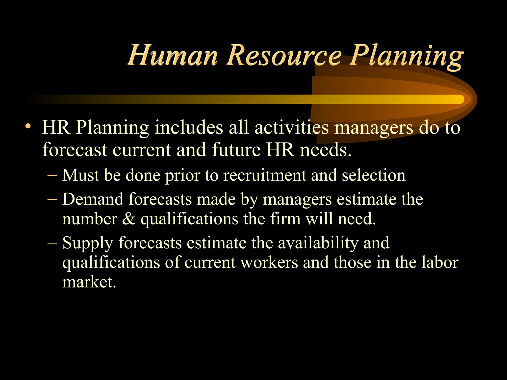 Human Resource Planning
• HR Planning includes all activities managers do to
forecast current and future HR needs.
– Must be done prior to recruitment and selection
– Demand forecasts made by managers estimate the
number & qualifications the firm will need.
– Supply forecasts estimate the availability and
qualifications of current workers and those in the labor
market.
 