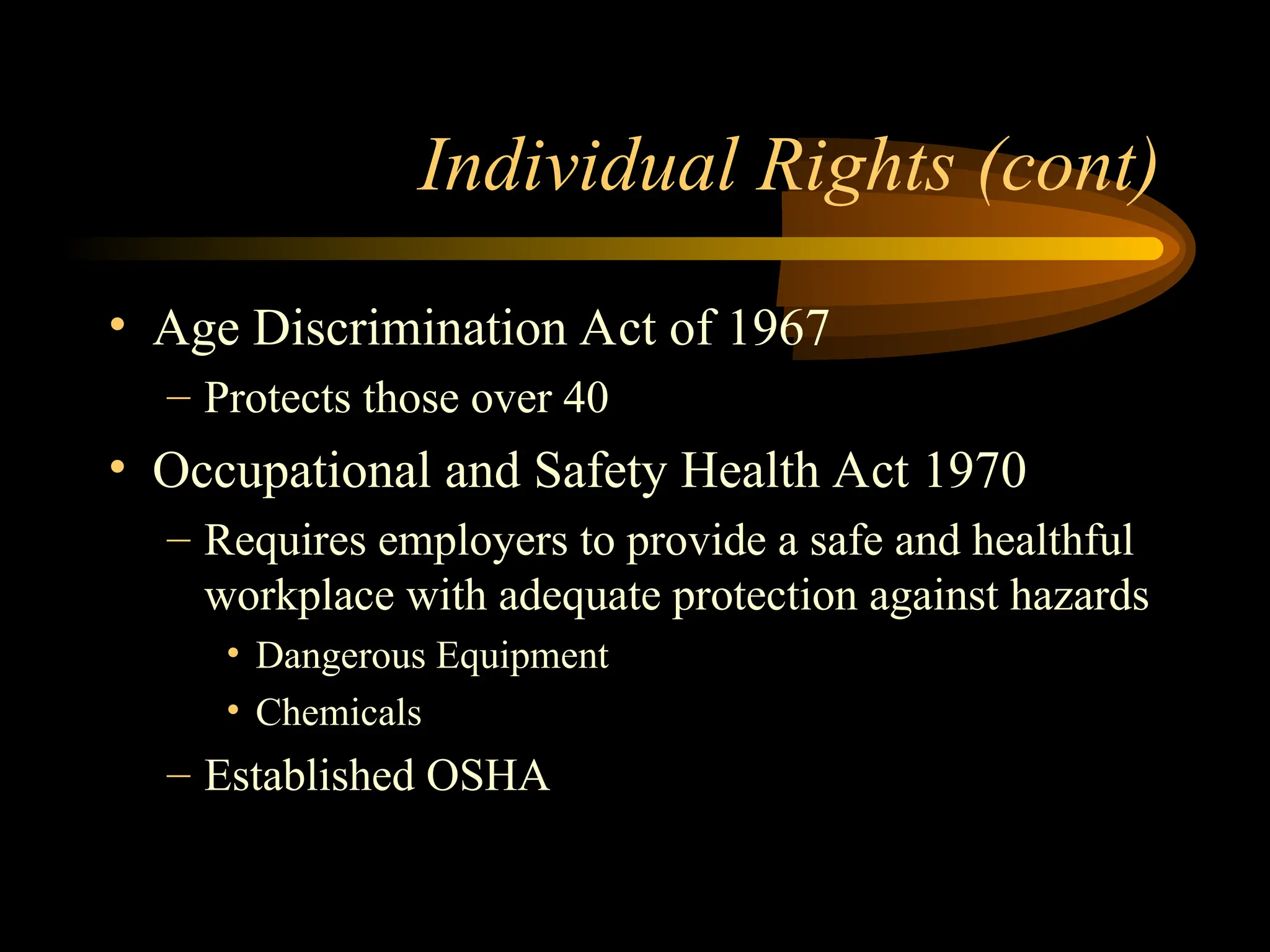 Individual Rights (cont)
• Age Discrimination Act of 1967
– Protects those over 40
• Occupational and Safety Health Act 1970
– Requires employers to provide a safe and healthful
workplace with adequate protection against hazards
• Dangerous Equipment
• Chemicals
– Established OSHA
 