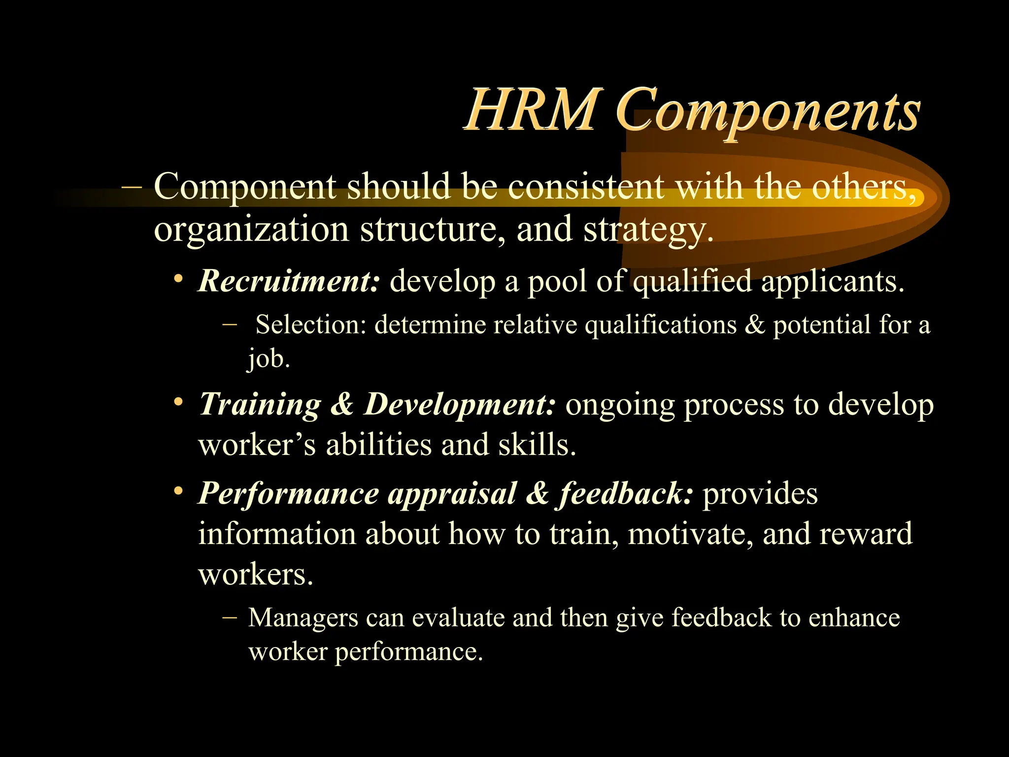 HRM Components
– Component should be consistent with the others,
organization structure, and strategy.
• Recruitment: develop a pool of qualified applicants.
– Selection: determine relative qualifications & potential for a
job.
• Training & Development: ongoing process to develop
worker’s abilities and skills.
• Performance appraisal & feedback: provides
information about how to train, motivate, and reward
workers.
– Managers can evaluate and then give feedback to enhance
worker performance.
 