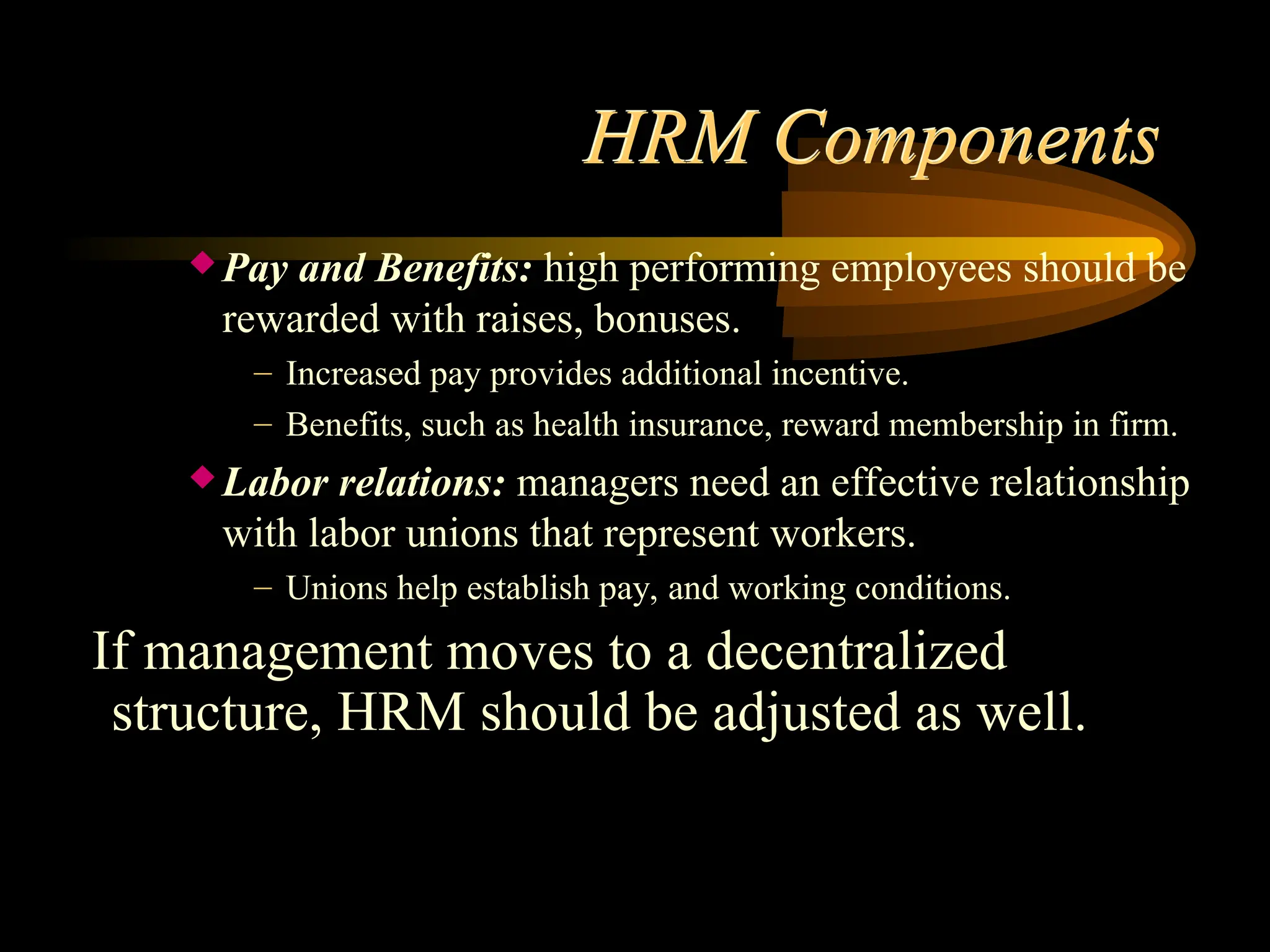 HRM Components
 Pay and Benefits: high performing employees should be
rewarded with raises, bonuses.
– Increased pay provides additional incentive.
– Benefits, such as health insurance, reward membership in firm.
 Labor relations: managers need an effective relationship
with labor unions that represent workers.
– Unions help establish pay, and working conditions.
If management moves to a decentralized
structure, HRM should be adjusted as well.
 