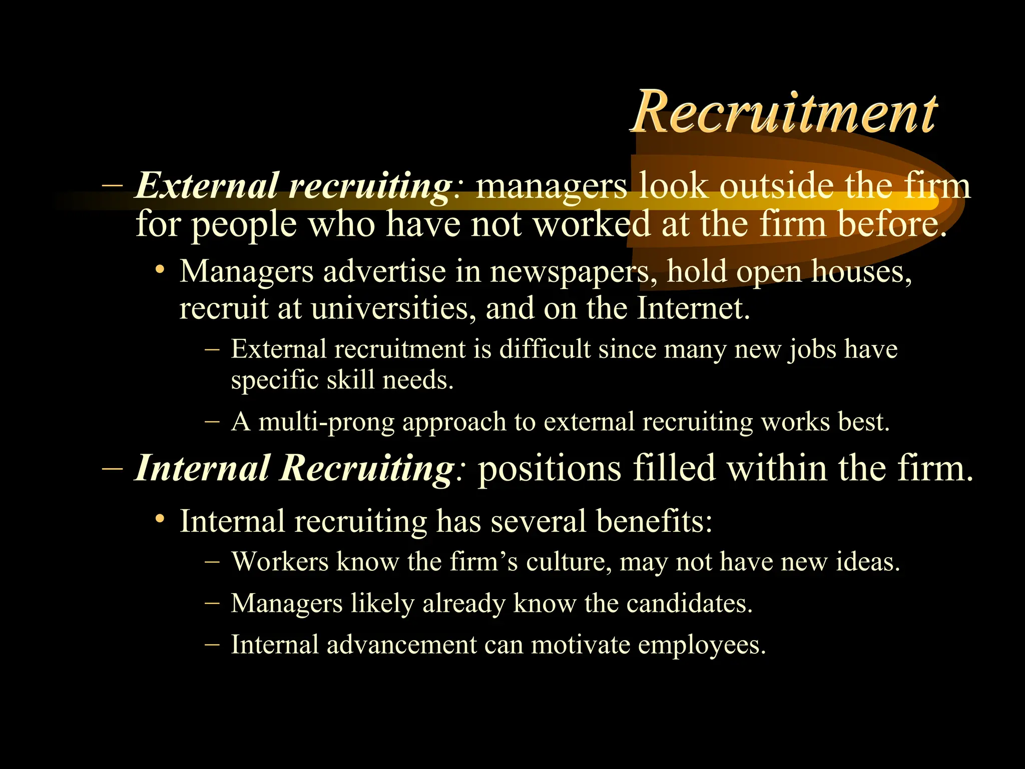 Recruitment
– External recruiting: managers look outside the firm
for people who have not worked at the firm before.
• Managers advertise in newspapers, hold open houses,
recruit at universities, and on the Internet.
– External recruitment is difficult since many new jobs have
specific skill needs.
– A multi-prong approach to external recruiting works best.
– Internal Recruiting: positions filled within the firm.
• Internal recruiting has several benefits:
– Workers know the firm’s culture, may not have new ideas.
– Managers likely already know the candidates.
– Internal advancement can motivate employees.
 