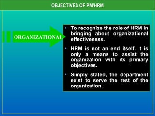 OBJECTIVES OF PM/HRM
• To recognize the role of HRM in
bringing about organizational
effectiveness.
• HRM is not an end itself. It is
only a means to assist the
organization with its primary
objectives.
• Simply stated, the department
exist to serve the rest of the
organization.
ORGANIZATIONAL
 