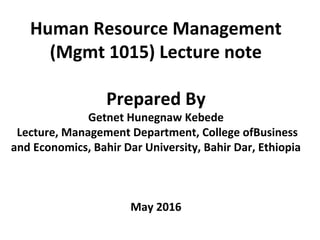 Human Resource Management
(Mgmt 1015) Lecture note
Prepared By
Getnet Hunegnaw Kebede
Lecture, Management Department, College ofBusiness
and Economics, Bahir Dar University, Bahir Dar, Ethiopia
May 2016
 