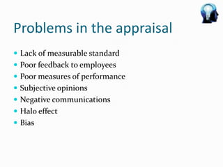 Problems in the appraisal
 Lack of measurable standard
 Poor feedback to employees
 Poor measures of performance
 Subjective opinions
 Negative communications
 Halo effect
 Bias
 
