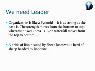 We need Leader
 Organization is like a Pyramid - it is as strong as the
  base is. The strength moves from the bottom to top ,
  whereas the weakness is like a waterfall moves from
  the top to bottom .

 A pride of lion headed by Sheep loses while herd of
  sheep headed by lion wins.
 