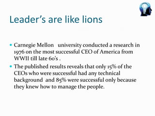 Leader’s are like lions

 Carnegie Mellon university conducted a research in
  1976 on the most successful CEO of America from
  WWII till late 60’s .
 The published results reveals that only 15% of the
  CEOs who were successful had any technical
  background and 85% were successful only because
  they knew how to manage the people.
 