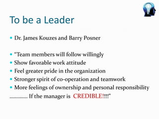 To be a Leader
 Dr. James Kouzes and Barry Posner


 “Team members will follow willingly
 Show favorable work attitude
 Feel greater pride in the organization
 Stronger spirit of co-operation and teamwork
 More feelings of ownership and personal responsibility
…………. If the manager is CREDIBLE!!!!”
 