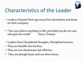 Characteristics of the Leader
 Leaders Channel their ego away from themselves and focus
  on their company.

 “You can achieve anything in life, provided you do not care
  who gets the credit”.     Harry Truman

 Leaders have Disciplined thoughts, Disciplined actions.
 They are humble but fearless.
 They are not charismatic but effective.
 They are plough horse and not show horse.
 