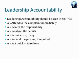 Leadership Accountability
 Leadership Accountability should be seen in Six “A”s
 A =Attend to the complaint immediately
 A = Accept the responsibility
 A = Analyze the details
 A = Admit error, if any
 A = Amend the process, if required
 A = Act quickly to redress.
 