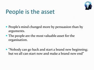 People is the asset

 People’s mind changed more by persuasion than by
  arguments.
 The people are the most valuable asset for the
  organisation.

 “Nobody can go back and start a brand new beginning;
 but we all can start now and make a brand new end”
 