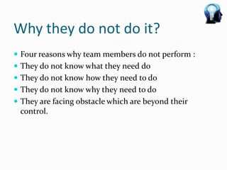 Why they do not do it?
 Four reasons why team members do not perform :
 They do not know what they need do
 They do not know how they need to do
 They do not know why they need to do
 They are facing obstacle which are beyond their
 control.
 