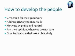 How to develop the people
 Give credit for their good work
 Address grievances impartially
 Motivate by praise and reward
 Ask their opinion, when you are not sure.
 Give feedback on their work objectively.
 
