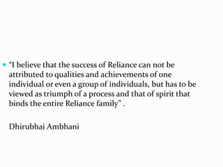  “I believe that the success of Reliance can not be
  attributed to qualities and achievements of one
  individual or even a group of individuals, but has to be
  viewed as triumph of a process and that of spirit that
  binds the entire Reliance family” .

  Dhirubhai Ambhani
 