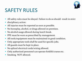 SAFETY RULES
 All safety rules must be obeyed. Failure to do so should result in strict
 disciplinary action:
 All injuries must be reported as soon as possible.
 No horseplay, alcohol, or drugs allowed on premises.
 No alcohol usage allowed during lunch break.
 PPE must be worn as prescribed by management.
 All tools/equipment must be maintained in good condition.
 Only appropriate tools shall be used for specific jobs.
 All guards must be kept in place.
 No spliced electrical cords/wiring allowed.
 Only authorized personnel can operate forklift/cranes etc.
 Smoking NOT allowed.
 