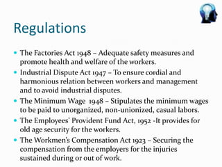 Regulations
 The Factories Act 1948 – Adequate safety measures and
    promote health and welfare of the workers.
   Industrial Dispute Act 1947 – To ensure cordial and
    harmonious relation between workers and management
    and to avoid industrial disputes.
   The Minimum Wage 1948 – Stipulates the minimum wages
    to be paid to unorganized, non-unionized, casual labors.
   The Employees’ Provident Fund Act, 1952 -It provides for
    old age security for the workers.
   The Workmen’s Compensation Act 1923 – Securing the
    compensation from the employers for the injuries
    sustained during or out of work.
 