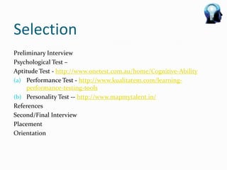 Selection
Preliminary Interview
Psychological Test –
Aptitude Test - http://www.onetest.com.au/home/Cognitive-Ability
(a) Performance Test - http://www.kualitatem.com/learning-
     performance-testing-tools
(b) Personality Test -- http://www.mapmytalent.in/
References
Second/Final Interview
Placement
Orientation
 