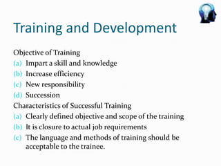 Training and Development
Objective of Training
(a) Impart a skill and knowledge
(b) Increase efficiency
(c) New responsibility
(d) Succession
Characteristics of Successful Training
(a) Clearly defined objective and scope of the training
(b) It is closure to actual job requirements
(c) The language and methods of training should be
    acceptable to the trainee.
 