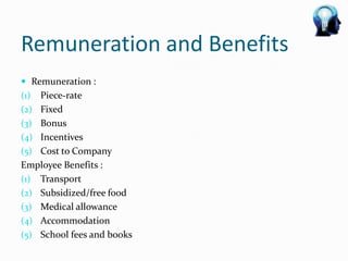 Remuneration and Benefits
 Remuneration :
(1) Piece-rate
(2) Fixed
(3) Bonus
(4) Incentives
(5) Cost to Company
Employee Benefits :
(1) Transport
(2) Subsidized/free food
(3) Medical allowance
(4) Accommodation
(5) School fees and books
 