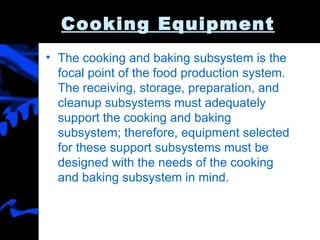 Cooking Equipment The cooking and baking subsystem is the focal point of the food production system. The receiving, storage, preparation, and cleanup subsystems must adequately support the cooking and baking subsystem; therefore, equipment selected for these support subsystems must be designed with the needs of the cooking and baking subsystem in mind. 