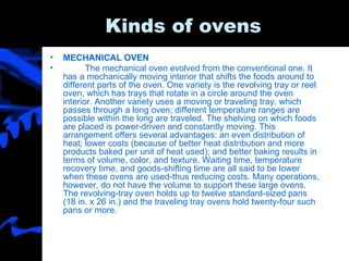 Kinds of ovens MECHANICAL OVEN The mechanical oven evolved from the conventional one. It has a mechanically moving interior that shifts the foods around to different parts of the oven. One variety is the revolving tray or reel oven, which has trays that rotate in a circle around the oven interior. Another variety uses a moving or traveling tray, which passes through a long oven; different temperature ranges are possible within the long are traveled. The shelving on which foods are placed is power-driven and constantly moving. This arrangement offers several advantages: an even distribution of heat; lower costs (because of better heat distribution and more products baked per unit of heat used); and better baking results in terms of volume, color, and texture. Waiting time, temperature recovery time, and goods-shifting time are all said to be lower when these ovens are used-thus reducing costs. Many operations, however, do not have the volume to support these large ovens. The revolving-tray oven holds up to twelve standard-sized pans (18 in. x 26 in.) and the traveling tray ovens hold twenty-four such pans or more.  