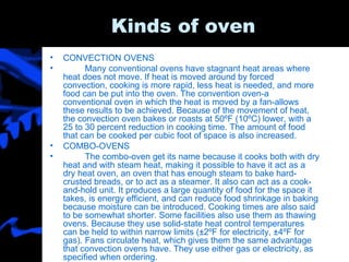 Kinds of oven CONVECTION OVENS Many conventional ovens have stagnant heat areas where heat does not move. If heat is moved around by forced convection, cooking is more rapid, less heat is needed, and more food can be put into the oven. The convention oven-a conventional oven in which the heat is moved by a fan-allows these results to be achieved. Because of the movement of heat, the convection oven bakes or roasts at 50ºF (10ºC) lower, with a 25 to 30 percent reduction in cooking time. The amount of food that can be cooked per cubic foot of space is also increased. COMBO-OVENS The combo-oven get its name because it cooks both with dry heat and with steam heat, making it possible to have it act as a dry heat oven, an oven that has enough steam to bake hard-crusted breads, or to act as a steamer. It also can act as a cook-and-hold unit. It produces a large quantity of food for the space it takes, is energy efficient, and can reduce food shrinkage in baking because moisture can be introduced. Cooking times are also said to be somewhat shorter. Some facilities also use them as thawing ovens. Because they use solid-state heat control temperatures can be held to within narrow limits (±2ºF for electricity, ±4ºF for gas). Fans circulate heat, which gives them the same advantage that convection ovens have. They use either gas or electricity, as specified when ordering. 