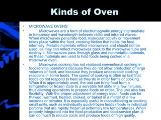Kinds of Oven MICROWAVE OVENS Microwaves are a form of electromagnetic energy intermediate in frequency and wavelength between radio and infrared waves. When microwaves penetrate food, molecular activity or movement takes place within the food, creating friction that heats the food internally. Metallic materials reflect microwaves and should not be used, as they can reflect microwaves back to the microwave tube and destroy it. Microwaves pass through glass and nonmetallic materials, so these materials are used to hold foods being cooked in a microwave oven. Microwave cooking has not replaced conventional cooking in foodservice operations because they do not allow production of large volumes of food, and because they produce undesirable cooking reactions in some foods. The speed of cooking is often so fast that foods do not respond to heat as they do in other forms of cooking. When it is appropriately used, the unit can bring food from a refrigerated or frozen state to a servable hot state in a few minutes, thus allowing operations to prepare foods on order. The unit also has flexibility. With the proper adjustment of energy input, foods can be thawed, warmed, heated, cooked, or baked in a matter of a few seconds or minutes. It is especially useful in reconditioning or cooking small units, such as individually quick-frozen foods (foods in individual portions that are rapidly frozen at extremely low temperatures). When properly integrated into the food-production and food-service plan, it can do much to reduce costs and produce foods of high quality. 