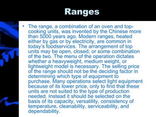 Ranges The range, a combination of an oven and top-cooking units, was invented by the Chinese more than 5000 years ago. Modern ranges, heated either by gas or by electricity, are common in today’s foodservices. The arrangement of top units may be open, closed, or some combination of the two. The menu of the operation dictates whether a heavyweight, medium weight, or lightweight model is necessary. The selling price of the range should not be the deciding factor in determining which type of equipment to purchase. Many operations select light equipment because of its lower price, only to find that these units are not suited to the type of production needed. Instead it should be selected on the basis of its capacity, versatility, consistency of temperature, cleanability, serviceability, and dependability. 