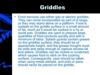 Griddles Food services use either gas or electric griddles. They can come incorporated as part of a range, or they may stand alone on a platform. Food is cooked on the griddle surface in a small amount of fat, much as it would be cooked in a fry or sauté pan. Griddles are used to prepare large quantities of fried products quickly and with a minimum of labor. Splash guards contain grease on the griddles surface; they should be of appropriate height, and the grease troughs must be wide and deep enough to capture excess fat and debris. Griddles can be nicked or scratched, which causes food to stick on the cooking surface. Consequently, care should be taken when using metal utensils, and pots or pans should never be placed on the griddle.  