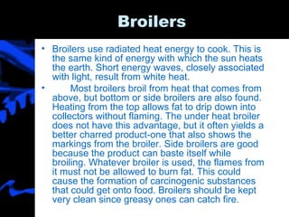 Broilers Broilers use radiated heat energy to cook. This is the same kind of energy with which the sun heats the earth. Short energy waves, closely associated with light, result from white heat. Most broilers broil from heat that comes from above, but bottom or side broilers are also found. Heating from the top allows fat to drip down into collectors without flaming. The under heat broiler does not have this advantage, but it often yields a better charred product-one that also shows the markings from the broiler. Side broilers are good because the product can baste itself while broiling. Whatever broiler is used, the flames from it must not be allowed to burn fat. This could cause the formation of carcinogenic substances that could get onto food. Broilers should be kept very clean since greasy ones can catch fire. 