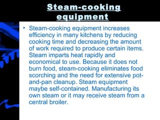 Steam-cooking equipment   Steam-cooking equipment increases efficiency in many kitchens by reducing cooking time and decreasing the amount of work required to produce certain items. Steam imparts heat rapidly and economical to use. Because it does not burn food, steam-cooking eliminates food scorching and the need for extensive pot-and-pan cleanup. Steam equipment maybe self-contained. Manufacturing its own steam or it may receive steam from a central broiler. 