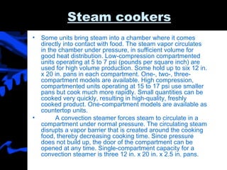 Steam cookers Some units bring steam into a chamber where it comes directly into contact with food. The steam vapor circulates in the chamber under pressure, in sufficient volume for good heat distribution. Low-compression compartmented units operating at 5 to 7 psi (pounds per square inch) are used for high volume production. Some hold up to six 12 in. x 20 in. pans in each compartment. One-, two-, three- compartment models are available. High compression, compartmented units operating at 15 to 17 psi use smaller pans but cook much more rapidly. Small quantities can be cooked very quickly, resulting in high-quality, freshly cooked product. One-compartment models are available as countertop units. A convection steamer forces steam to circulate in a compartment under normal pressure. The circulating steam disrupts a vapor barrier that is created around the cooking food, thereby decreasing cooking time. Since pressure does not build up, the door of the compartment can be opened at any time. Single-compartment capacity for a convection steamer is three 12 in. x 20 in. x 2.5 in. pans. 
