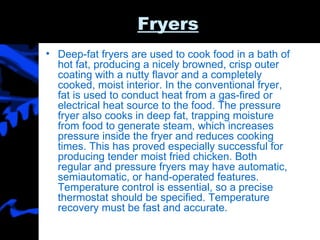Fryers Deep-fat fryers are used to cook food in a bath of hot fat, producing a nicely browned, crisp outer coating with a nutty flavor and a completely cooked, moist interior. In the conventional fryer, fat is used to conduct heat from a gas-fired or electrical heat source to the food. The pressure fryer also cooks in deep fat, trapping moisture from food to generate steam, which increases pressure inside the fryer and reduces cooking times. This has proved especially successful for producing tender moist fried chicken. Both regular and pressure fryers may have automatic, semiautomatic, or hand-operated features. Temperature control is essential, so a precise thermostat should be specified. Temperature recovery must be fast and accurate.  