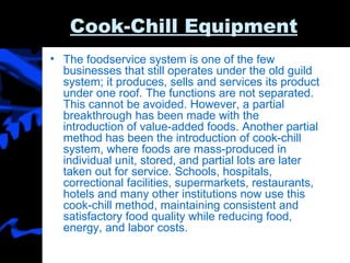 Cook-Chill Equipment The foodservice system is one of the few businesses that still operates under the old guild system; it produces, sells and services its product under one roof. The functions are not separated. This cannot be avoided. However, a partial breakthrough has been made with the introduction of value-added foods. Another partial method has been the introduction of cook-chill system, where foods are mass-produced in individual unit, stored, and partial lots are later taken out for service. Schools, hospitals, correctional facilities, supermarkets, restaurants, hotels and many other institutions now use this cook-chill method, maintaining consistent and satisfactory food quality while reducing food, energy, and labor costs.  