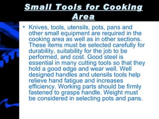 Small Tools for Cooking Area Knives, tools, utensils, pots, pans and other small equipment are required in the cooking area as well as in other sections. These items must be selected carefully for durability, suitability for the job to be performed, and cost. Good steel is essential in many cutting tools so that they hold a good edge and wear well. Well designed handles and utensils tools help relieve hand fatigue and increases efficiency. Working parts should be firmly fastened to grasps handle. Weight must be considered in selecting pots and pans. 