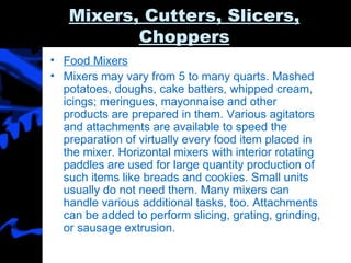 Mixers, Cutters, Slicers, Choppers Food Mixers Mixers may vary from 5 to many quarts. Mashed potatoes, doughs, cake batters, whipped cream, icings; meringues, mayonnaise and other products are prepared in them. Various agitators and attachments are available to speed the preparation of virtually every food item placed in the mixer. Horizontal mixers with interior rotating paddles are used for large quantity production of such items like breads and cookies. Small units usually do not need them. Many mixers can handle various additional tasks, too. Attachments can be added to perform slicing, grating, grinding, or sausage extrusion. 