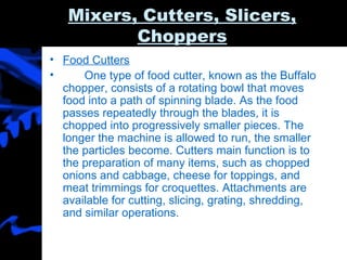 Mixers, Cutters, Slicers, Choppers Food Cutters One type of food cutter, known as the Buffalo chopper, consists of a rotating bowl that moves food into a path of spinning blade. As the food passes repeatedly through the blades, it is chopped into progressively smaller pieces. The longer the machine is allowed to run, the smaller the particles become. Cutters main function is to the preparation of many items, such as chopped onions and cabbage, cheese for toppings, and meat trimmings for croquettes. Attachments are available for cutting, slicing, grating, shredding, and similar operations. 