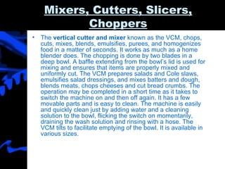 Mixers, Cutters, Slicers, Choppers The  vertical cutter and mixer  known as the VCM, chops, cuts, mixes, blends, emulsifies, purees, and homogenizes food in a matter of seconds. It works as much as a home blender does. The chopping is done by two blades in a deep bowl. A baffle extending from the bowl’s lid is used for mixing and ensures that items are properly mixed and uniformly cut. The VCM prepares salads and Cole slaws, emulsifies salad dressings, and mixes batters and dough, blends meats, chops cheeses and cut bread crumbs. The operation may be completed in a short time as it takes to switch the machine on and then off again. It has a few movable parts and is easy to clean. The machine is easily and quickly clean just by adding water and a cleaning solution to the bowl, flicking the switch on momentarily, draining the wash solution and rinsing with a hose. The VCM tilts to facilitate emptying of the bowl. It is available in various sizes. 
