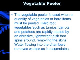 Vegetable Peeler The vegetable peeler is used when a quantity of vegetables or hard items must be peeled. Hard root vegetables such as turnips, carrots and potatoes are rapidly peeled by an abrasive, lightweight disk that spins around, removing the skins. Water flowing into the chambers removes wastes as it accumulates. 