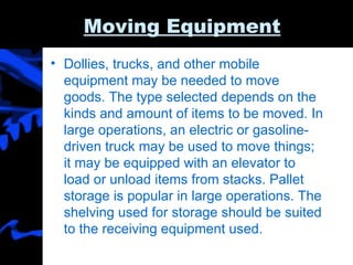 Moving Equipment   Dollies, trucks, and other mobile equipment may be needed to move goods. The type selected depends on the kinds and amount of items to be moved. In large operations, an electric or gasoline-driven truck may be used to move things; it may be equipped with an elevator to load or unload items from stacks. Pallet storage is popular in large operations. The shelving used for storage should be suited to the receiving equipment used. 