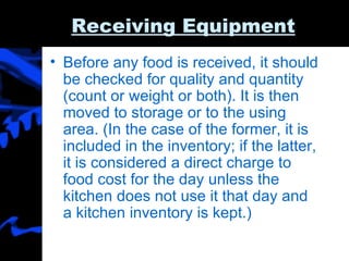 Receiving Equipment Before any food is received, it should be checked for quality and quantity (count or weight or both). It is then moved to storage or to the using area. (In the case of the former, it is included in the inventory; if the latter, it is considered a direct charge to food cost for the day unless the kitchen does not use it that day and a kitchen inventory is kept.) 