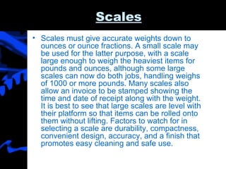 Scales Scales must give accurate weights down to ounces or ounce fractions. A small scale may be used for the latter purpose, with a scale large enough to weigh the heaviest items for pounds and ounces, although some large scales can now do both jobs, handling weighs of 1000 or more pounds. Many scales also allow an invoice to be stamped showing the time and date of receipt along with the weight. It is best to see that large scales are level with their platform so that items can be rolled onto them without lifting. Factors to watch for in selecting a scale are durability, compactness, convenient design, accuracy, and a finish that promotes easy cleaning and safe use. 