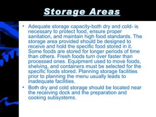 Storage Areas Adequate storage capacity-both dry and cold- is necessary to protect food, ensure proper sanitation, and maintain high food standards. The storage area provided should be designed to receive and hold the specific food stored in it. Some foods are stored for longer periods of time than others. Fresh foods turn over faster than processed ones. Equipment used to move foods, shelving, and containers must be selected for the specific foods stored. Planning storage facilities prior to planning the menu usually leads to inadequate facilities. Both dry and cold storage should be located near the receiving dock and the preparation and cooking subsystems. 