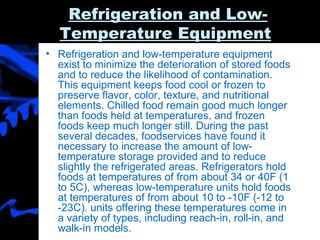 Refrigeration and Low-Temperature Equipment   Refrigeration and low-temperature equipment exist to minimize the deterioration of stored foods and to reduce the likelihood of contamination. This equipment keeps food cool or frozen to preserve flavor, color, texture, and nutritional elements. Chilled food remain good much longer than foods held at temperatures, and frozen foods keep much longer still. During the past several decades, foodservices have found it necessary to increase the amount of low-temperature storage provided and to reduce slightly the refrigerated areas. Refrigerators hold foods at temperatures of from about 34 or 40F (1 to 5C), whereas low-temperature units hold foods at temperatures of from about 10 to -10F (-12 to -23C). units offering these temperatures come in a variety of types, including reach-in, roll-in, and walk-in models. 
