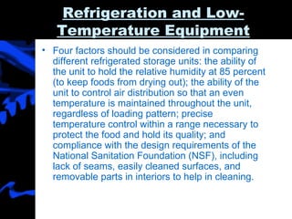Refrigeration and Low-Temperature Equipment Four factors should be considered in comparing different refrigerated storage units: the ability of the unit to hold the relative humidity at 85 percent (to keep foods from drying out); the ability of the unit to control air distribution so that an even temperature is maintained throughout the unit, regardless of loading pattern; precise temperature control within a range necessary to protect the food and hold its quality; and compliance with the design requirements of the National Sanitation Foundation (NSF), including lack of seams, easily cleaned surfaces, and removable parts in interiors to help in cleaning. 