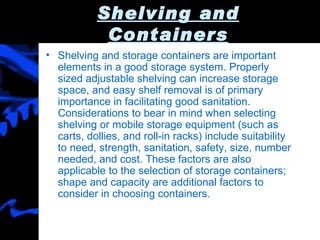 Shelving and Containers Shelving and storage containers are important elements in a good storage system. Properly sized adjustable shelving can increase storage space, and easy shelf removal is of primary importance in facilitating good sanitation. Considerations to bear in mind when selecting shelving or mobile storage equipment (such as carts, dollies, and roll-in racks) include suitability to need, strength, sanitation, safety, size, number needed, and cost. These factors are also applicable to the selection of storage containers; shape and capacity are additional factors to consider in choosing containers. 