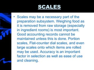 SCALES Scales may be a necessary part of the preparation subsystem. Weighing food as it is removed from raw storage (especially in ingredient rooms) is most important. Good accounting records cannot be maintained unless this is done. Portion scales, Flat-counter dial scales, and even large scales onto which items are rolled may be used. Accuracy is an important factor in selection as well as ease of use and cleaning. 