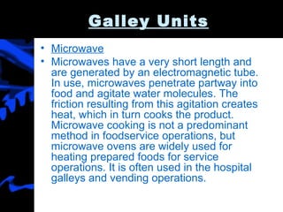 Galley Units Microwave Microwaves have a very short length and are generated by an electromagnetic tube. In use, microwaves penetrate partway into food and agitate water molecules. The friction resulting from this agitation creates heat, which in turn cooks the product. Microwave cooking is not a predominant method in foodservice operations, but microwave ovens are widely used for heating prepared foods for service operations. It is often used in the hospital galleys and vending operations.  
