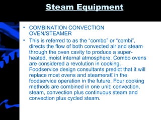 Steam Equipment COMBINATION CONVECTION OVEN/STEAMER This is referred to as the “combo” or “combi”, directs the flow of both convected air and steam through the oven cavity to produce a super-heated, moist internal atmosphere. Combo ovens are considered a revolution in cooking. Foodservice design consultants predict that it will replace most ovens and steamers€ in the foodservice operation in the future. Four cooking methods are combined in one unit: convection, steam, convection plus continuous steam and convection plus cycled steam.  