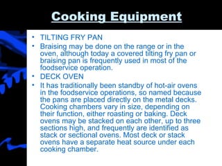 Cooking Equipment TILTING FRY PAN Braising may be done on the range or in the oven, although today a covered tilting fry pan or braising pan is frequently used in most of the foodservice operation. DECK OVEN It has traditionally been standby of hot-air ovens in the foodservice operations, so named because the pans are placed directly on the metal decks. Cooking chambers vary in size, depending on their function, either roasting or baking. Deck ovens may be stacked on each other, up to three sections high, and frequently are identified as stack or sectional ovens. Most deck or stack ovens have a separate heat source under each cooking chamber. 