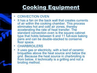 Cooking Equipment CONVECTION OVEN It has a fan on the back wall that creates currents of air within the cooking chamber. This process eliminates hot and cold air zones, thereby accelerating the rate of heat transfer. The standard convection oven is the square cabinet type that holds between 6 and 11 full-size baking pans and can be double-stacked to conserve floor space.  CHARBROILERS It uses gas or electricity, with a bed of ceramic briquettes above the heat source and below the grid. Because the heat source in charbroiling is from below, it technically is a grilling and not a broiling method. 